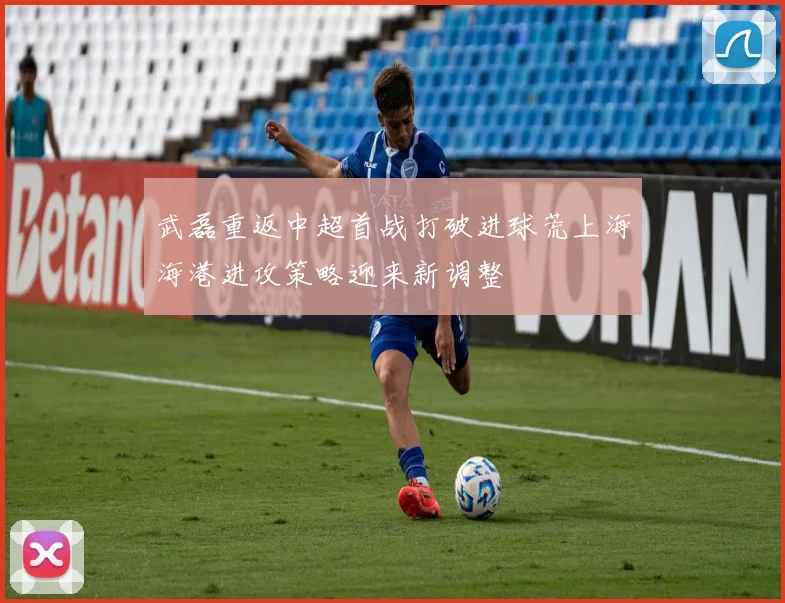 武磊重返中超首战打破进球荒上海海港进攻策略迎来新调整