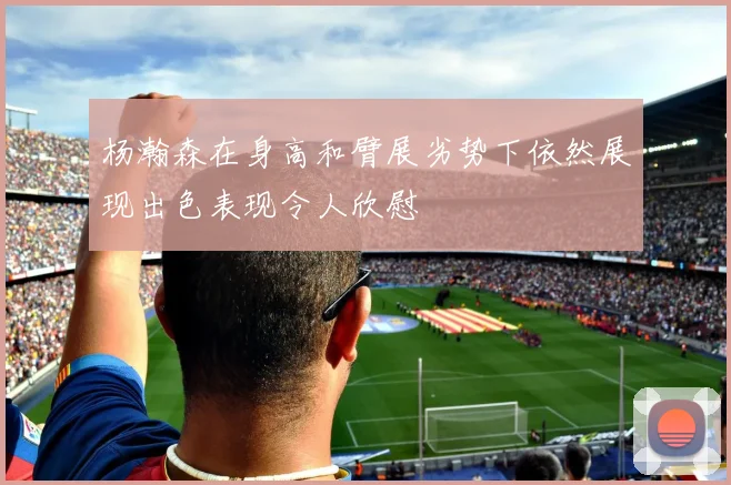 杨瀚森在身高和臂展劣势下依然展现出色表现令人欣慰