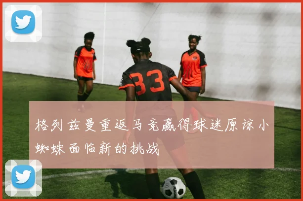格列兹曼重返马竞赢得球迷原谅小蜘蛛面临新的挑战