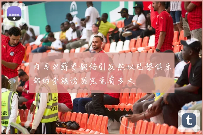 内马尔薪资翻倍引发热议巴黎俱乐部的金钱诱惑究竟有多大