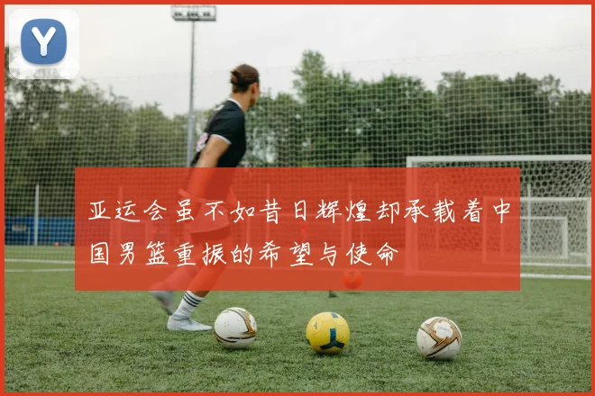 亚运会虽不如昔日辉煌却承载着中国男篮重振的希望与使命