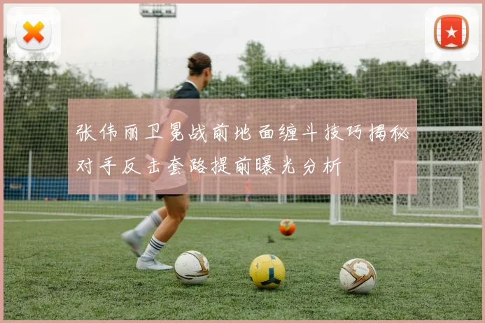 张伟丽卫冕战前地面缠斗技巧揭秘对手反击套路提前曝光分析