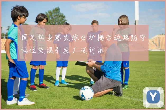 国足热身赛失球分析揭示边路防守站位失误引发广泛讨论