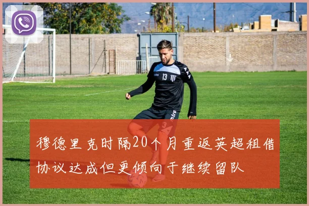 穆德里克时隔20个月重返英超租借协议达成但更倾向于继续留队