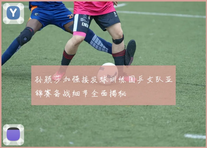 孙颖莎加强接发球训练国乒女队亚锦赛备战细节全面揭秘