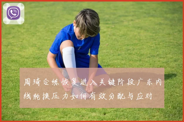 周琦合练恢复进入关键阶段广东内线轮换压力如何有效分配与应对