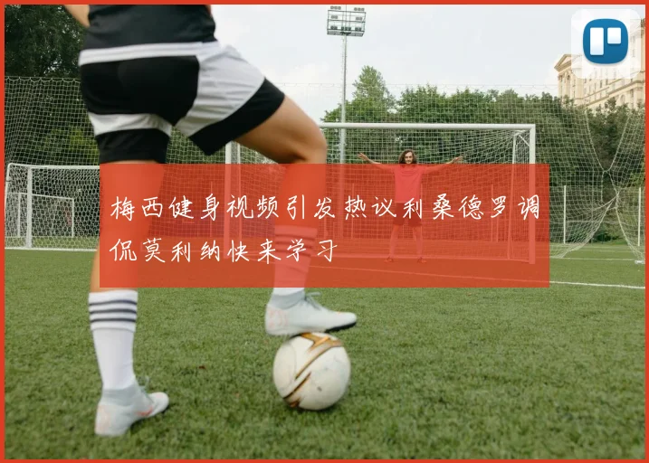 梅西健身视频引发热议利桑德罗调侃莫利纳快来学习