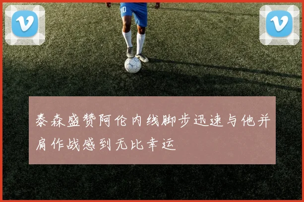 泰森盛赞阿伦内线脚步迅速与他并肩作战感到无比幸运