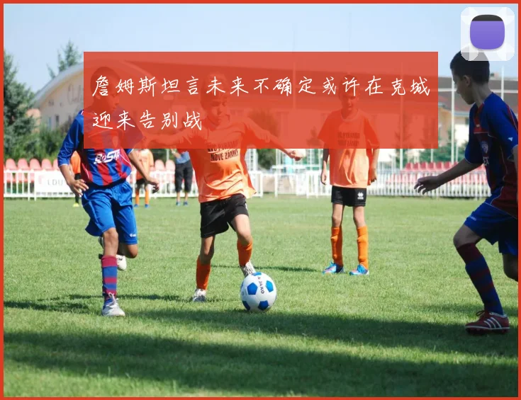 詹姆斯坦言未来不确定或许在克城迎来告别战