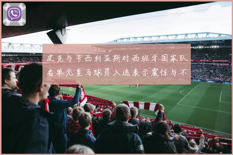 皮克与卡西利亚斯对西班牙国家队名单无皇马球员入选表示震惊与不解