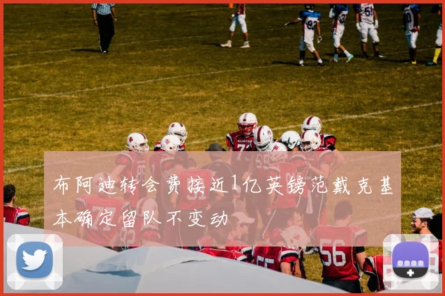 布阿迪转会费接近1亿英镑范戴克基本确定留队不变动