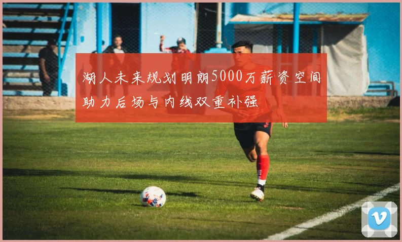 湖人未来规划明朗5000万薪资空间助力后场与内线双重补强