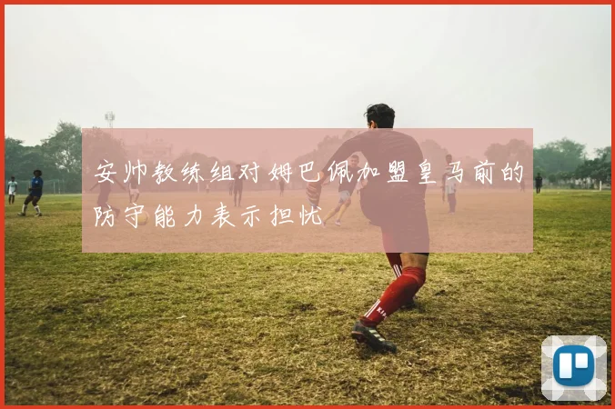 安帅教练组对姆巴佩加盟皇马前的防守能力表示担忧