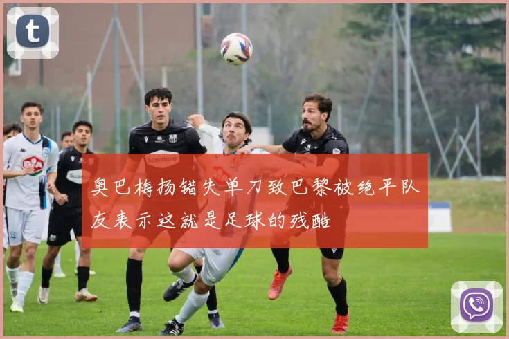 奥巴梅扬错失单刀致巴黎被绝平队友表示这就是足球的残酷