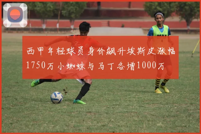 西甲年轻球员身价飙升埃斯皮涨幅1750万小蜘蛛与马丁各增1000万
