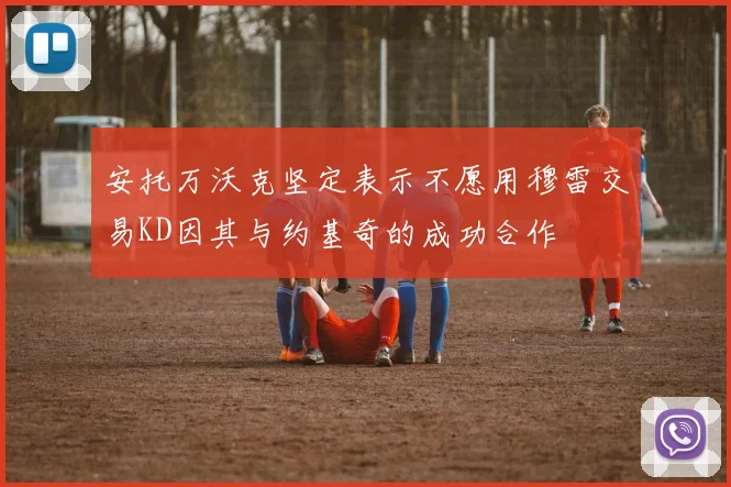 安托万沃克坚定表示不愿用穆雷交易KD因其与约基奇的成功合作