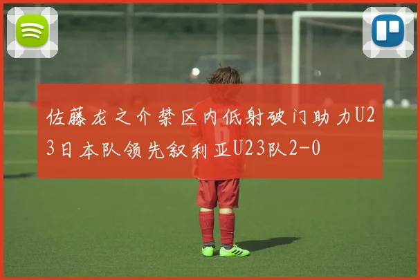 佐藤龙之介禁区内低射破门助力U23日本队领先叙利亚U23队2-0