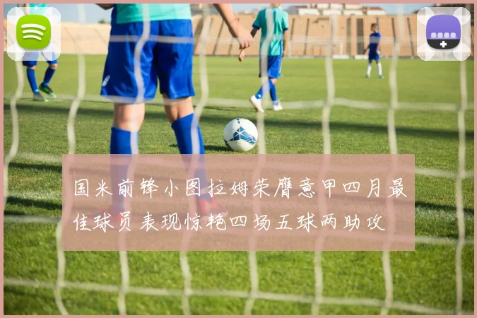 国米前锋小图拉姆荣膺意甲四月最佳球员表现惊艳四场五球两助攻