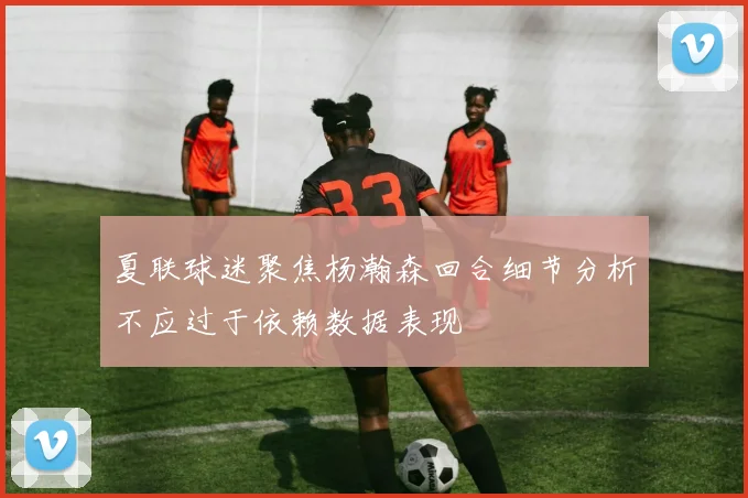 夏联球迷聚焦杨瀚森回合细节分析不应过于依赖数据表现