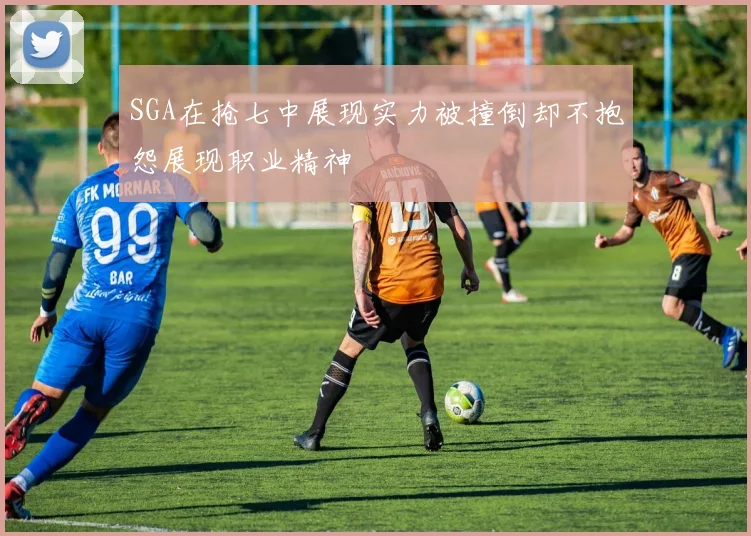 SGA在抢七中展现实力被撞倒却不抱怨展现职业精神