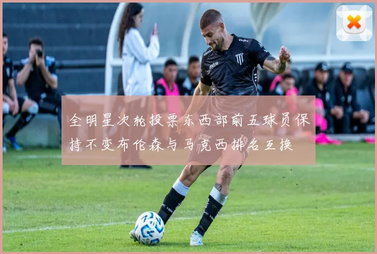 全明星次轮投票东西部前五球员保持不变布伦森与马克西排名互换