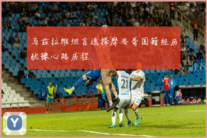 马兹拉维坦言选择摩洛哥国籍经历犹豫心路历程