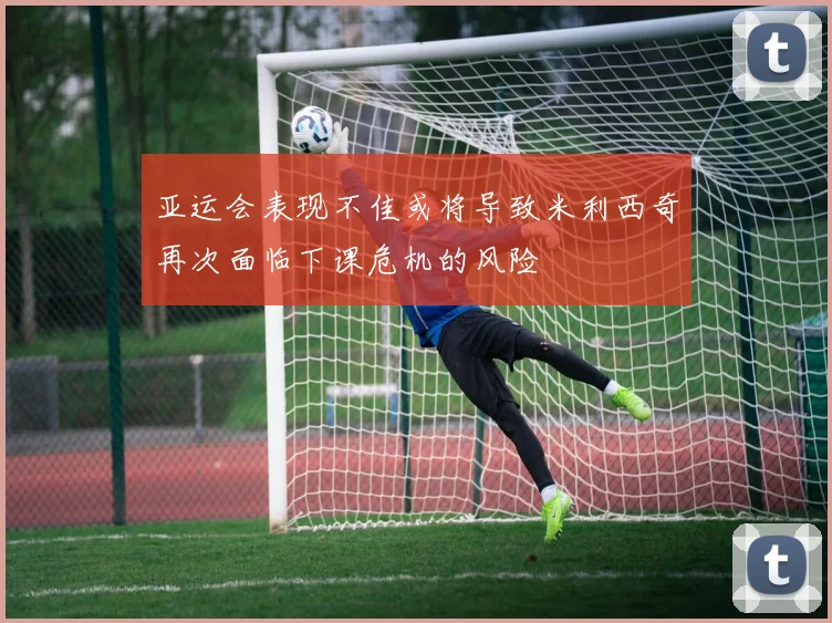 亚运会表现不佳或将导致米利西奇再次面临下课危机的风险