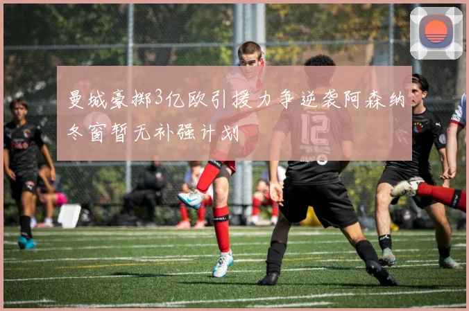 曼城豪掷3亿欧引援力争逆袭阿森纳冬窗暂无补强计划