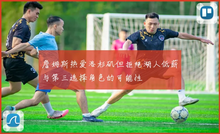 詹姆斯热爱洛杉矶但拒绝湖人低薪与第三选择角色的可能性