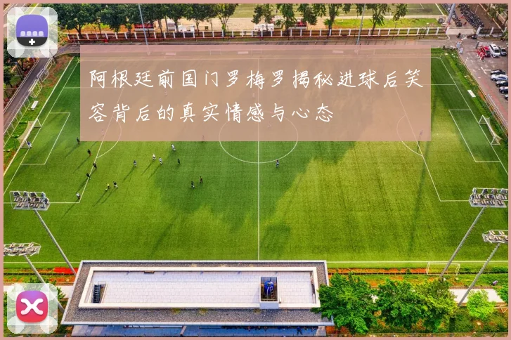 阿根廷前国门罗梅罗揭秘进球后笑容背后的真实情感与心态