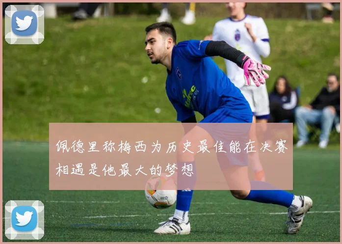 佩德里称梅西为历史最佳能在决赛相遇是他最大的梦想