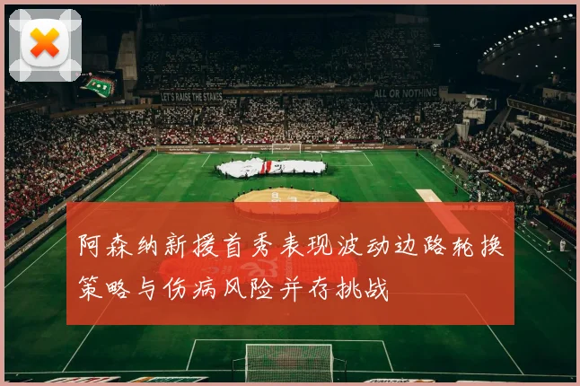 阿森纳新援首秀表现波动边路轮换策略与伤病风险并存挑战
