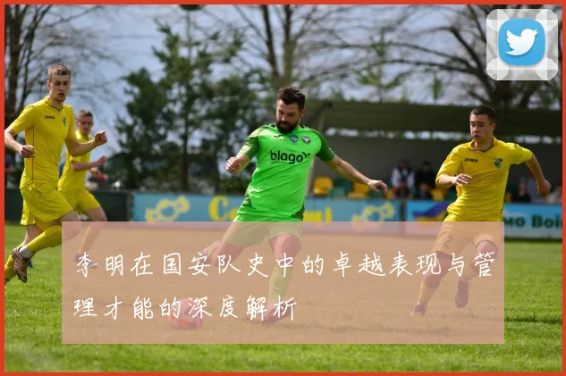 李明在国安队史中的卓越表现与管理才能的深度解析