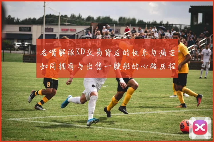 名嘴解读KD交易背后的快乐与痛苦如同拥有与出售一艘船的心路历程