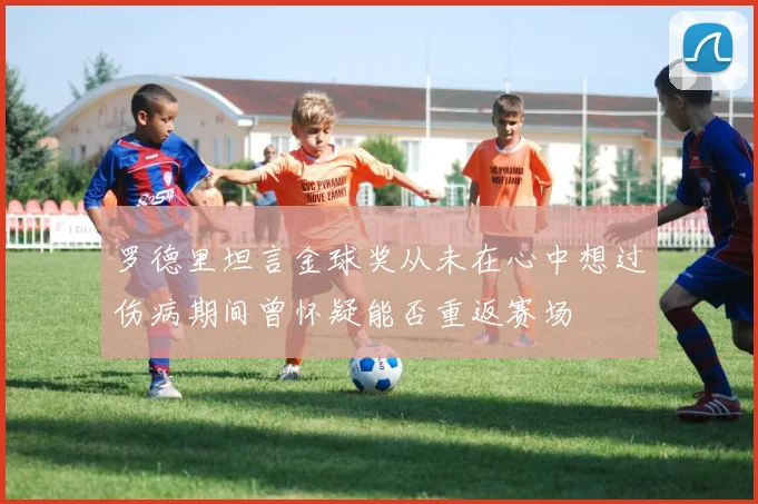 罗德里坦言金球奖从未在心中想过伤病期间曾怀疑能否重返赛场