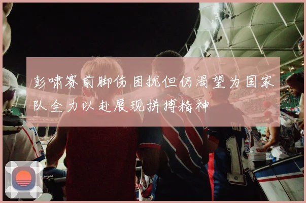 彭啸赛前脚伤困扰但仍渴望为国家队全力以赴展现拼搏精神