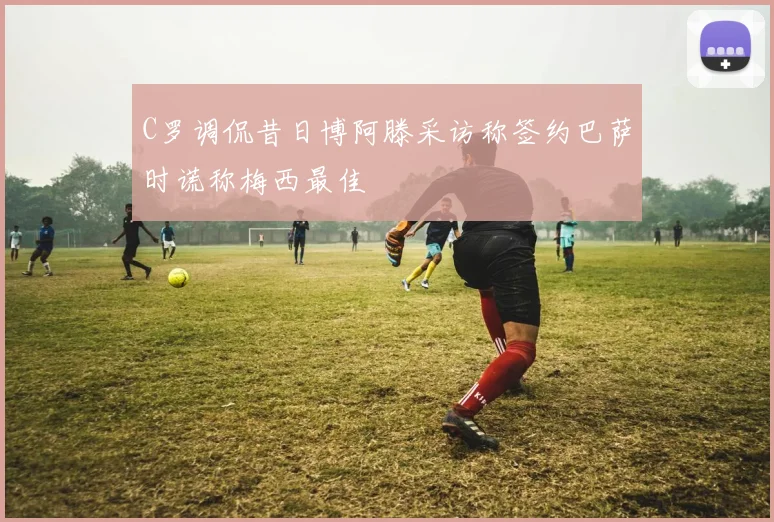 C罗调侃昔日博阿滕采访称签约巴萨时谎称梅西最佳