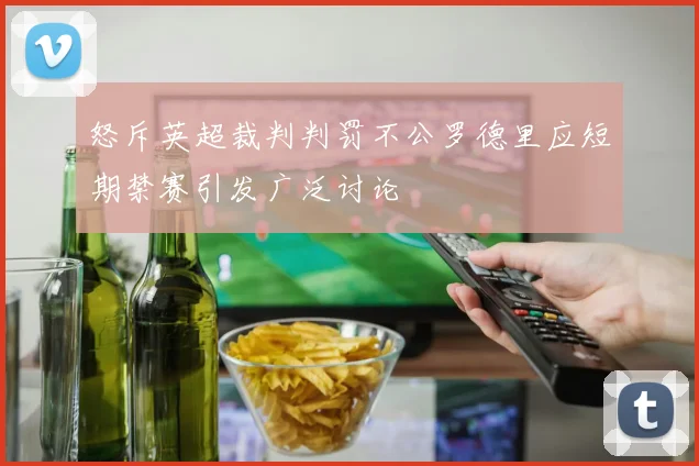 怒斥英超裁判判罚不公罗德里应短期禁赛引发广泛讨论