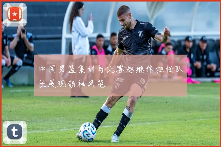 中国男篮集训与比赛赵继伟担任队长展现领袖风范