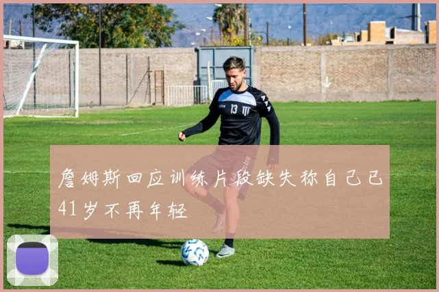 詹姆斯回应训练片段缺失称自己已41岁不再年轻