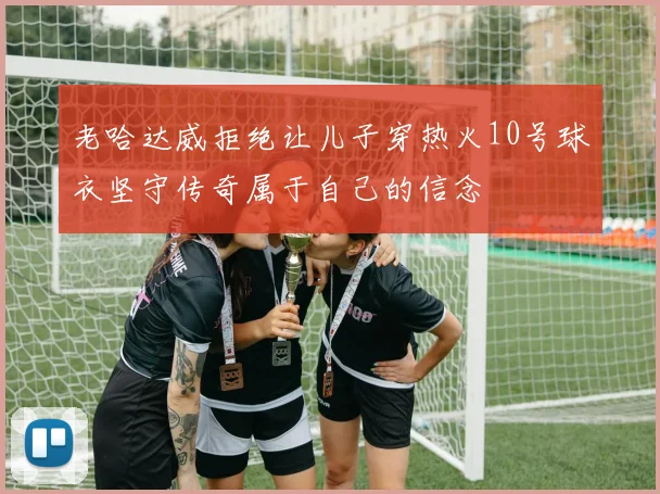 老哈达威拒绝让儿子穿热火10号球衣坚守传奇属于自己的信念