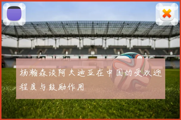 杨瀚森谈阿夫迪亚在中国的受欢迎程度与鼓励作用