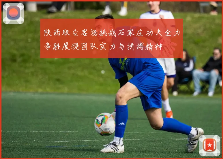 陕西联合客场挑战石家庄功夫全力争胜展现团队实力与拼搏精神