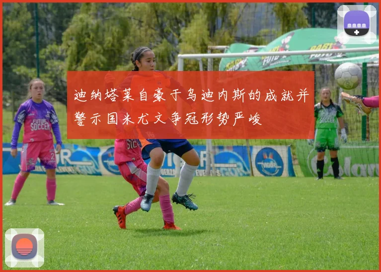 迪纳塔莱自豪于乌迪内斯的成就并警示国米尤文争冠形势严峻